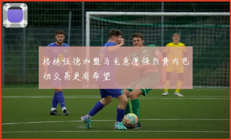 格林伍德加盟马竞意愿强烈费内巴切交易更有希望