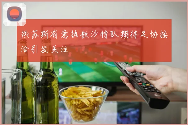 热苏斯有意执教沙特队期待足协接洽引发关注