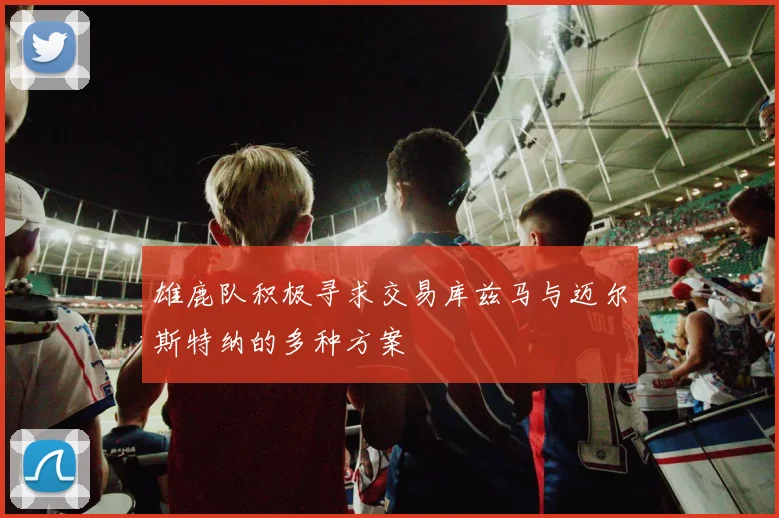 雄鹿队积极寻求交易库兹马与迈尔斯特纳的多种方案