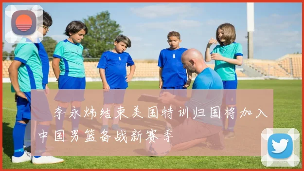 偰李永炜结束美国特训归国将加入中国男篮备战新赛季