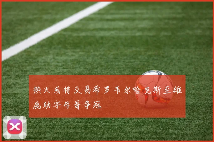 热火或将交易希罗韦尔哈克斯至雄鹿助字母哥争冠
