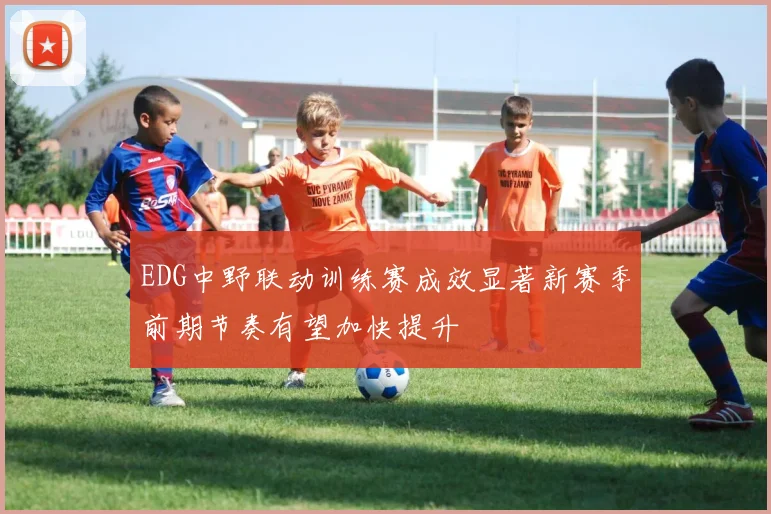 EDG中野联动训练赛成效显著新赛季前期节奏有望加快提升