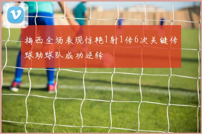 梅西全场表现惊艳1射1传6次关键传球助球队成功逆转