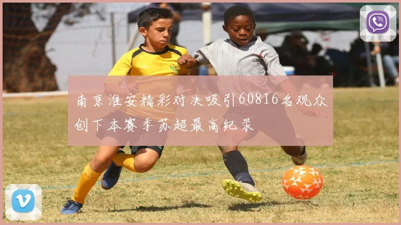 南京淮安精彩对决吸引60816名观众创下本赛季苏超最高纪录