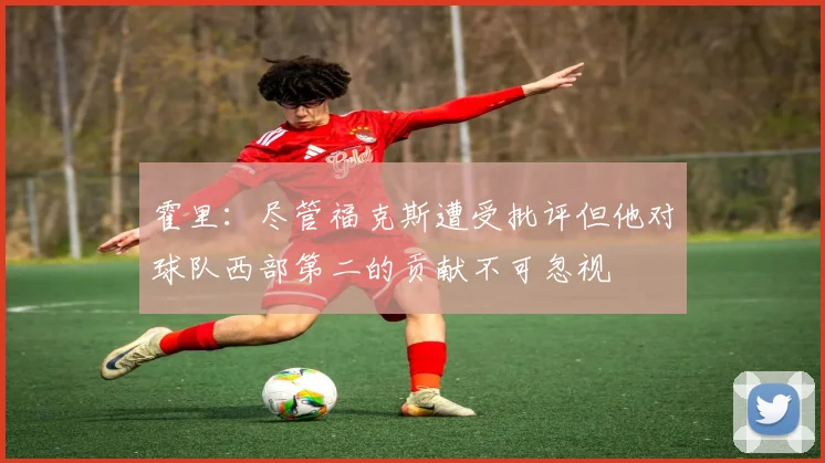 霍里：尽管福克斯遭受批评但他对球队西部第二的贡献不可忽视