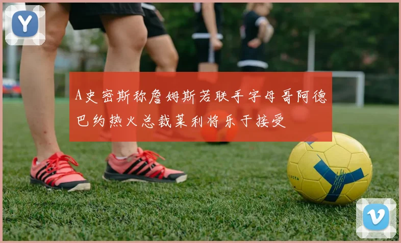 A史密斯称詹姆斯若联手字母哥阿德巴约热火总裁莱利将乐于接受