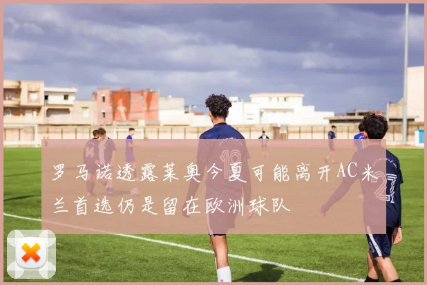 罗马诺透露莱奥今夏可能离开AC米兰首选仍是留在欧洲球队