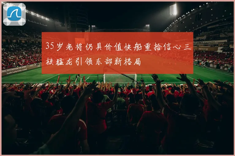 35岁老将仍具价值快船重拾信心三核猛龙引领东部新格局