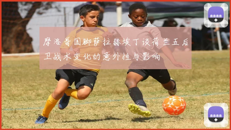 摩洛哥国脚萨拉赫埃丁谈荷兰五后卫战术变化的意外性与影响