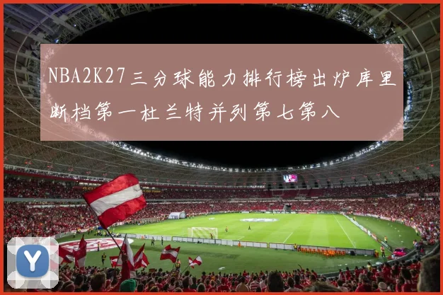 NBA2K27三分球能力排行榜出炉库里断档第一杜兰特并列第七第八
