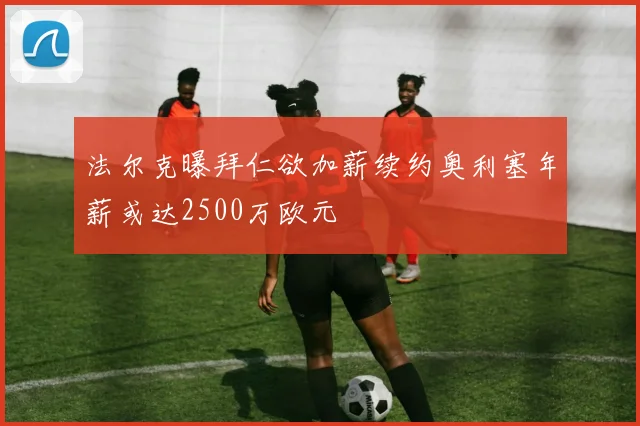 法尔克曝拜仁欲加薪续约奥利塞年薪或达2500万欧元