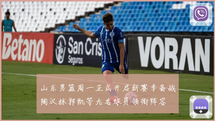 山东男篮周一正式开启新赛季备战陶汉林郭凯等九名球员领衔阵容